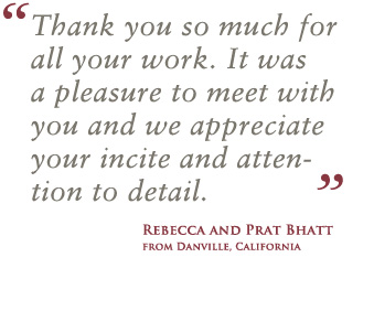 Thank you so much for all your work. It was a pleasure to meet with you and we appreciate your incite and attention to detail. - Rebecca and Prat Bhatt from Danville, California